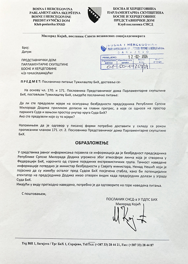 САРАЈЕВО, 12. ФЕБРУАРА /СРНА/ - Посланик СНСД-а у Представничком дому Парламентарне скупштине БиХ Милорад Којић упутио је посланичка питања Суду и Тужилаштву БиХ тражећи да одговоре да ли су предузели мјере на осигурању безбједности предсједника Републике Српске Милорада Додика приликом доласка на главни претрес, а које се односе на простор паркинга Суда и вањски простор унутар круга Суда БиХ и које су то мјере, ако су их предузели.