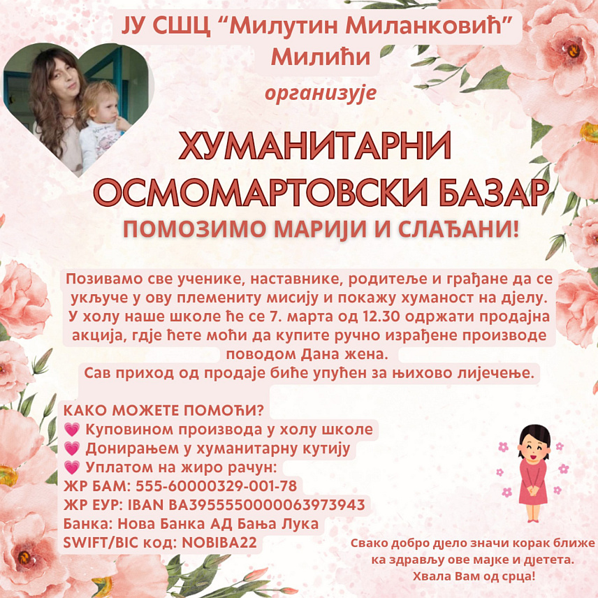 МИЛИЋИ, 6. МАРTА /СРНА/ - У Средњошколском центру /СШЦ/ "Милутин Миланковић" у Милићима сутра ће бити одржан хуманитарни "Осмомартовски базар" с циљем прикупљања новца за помоћ у лијечењу тешко обољеле Слађане и њене кћерке Марије Мићић из Зворника.