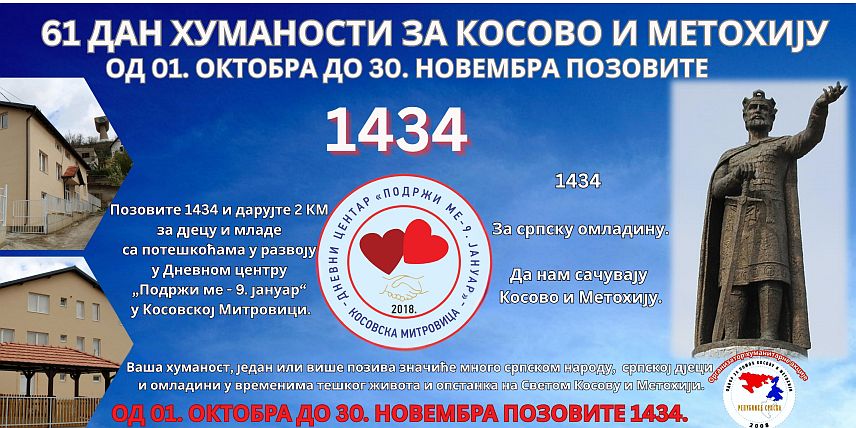 ШАМАЦ, 1. ОКTОБРА /СРНА/ - У Републици Српској данас је почела хуманитарна акција "61 Дан хуманости за Косово и Метохију" која ће трајати до 30. новамбра и за то вријеме биће активан хуманитарни број 1434, а сакупљена средства намијењена су за рад, одржавање и функционисање Дневног центра "Подржи ме-9.јануар" у Косовској Митровици.